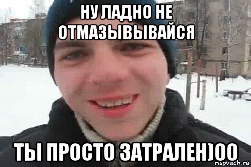 ну ладно не отмазывывайся ты просто затрален)00