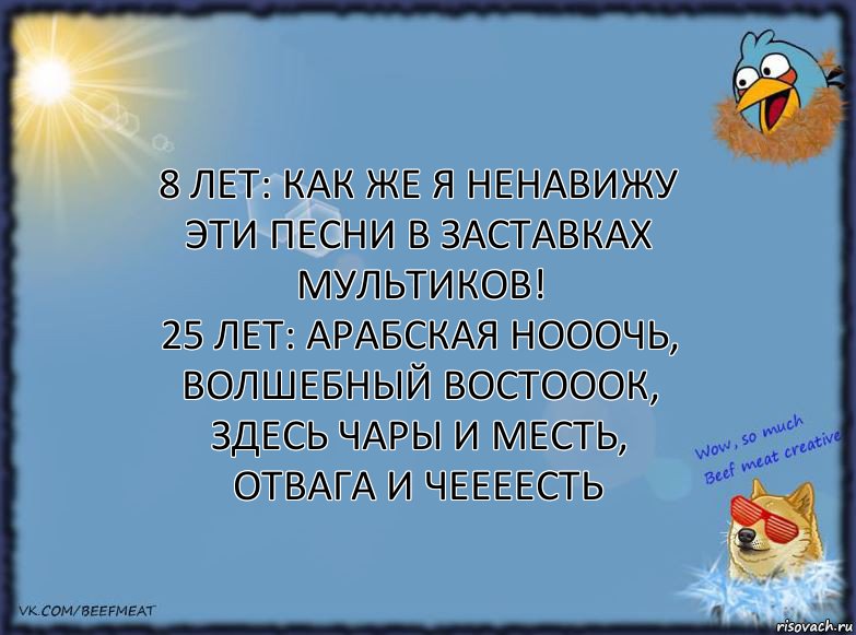 8 лет: как же я ненавижу эти песни в заставках мультиков!
25 лет: АРАБСКАЯ НОООЧЬ, ВОЛШЕБНЫЙ ВОСТОООК, ЗДЕСЬ ЧАРЫ И МЕСТЬ, ОТВАГА И ЧЕЕЕЕСТЬ, Комикс ФОН