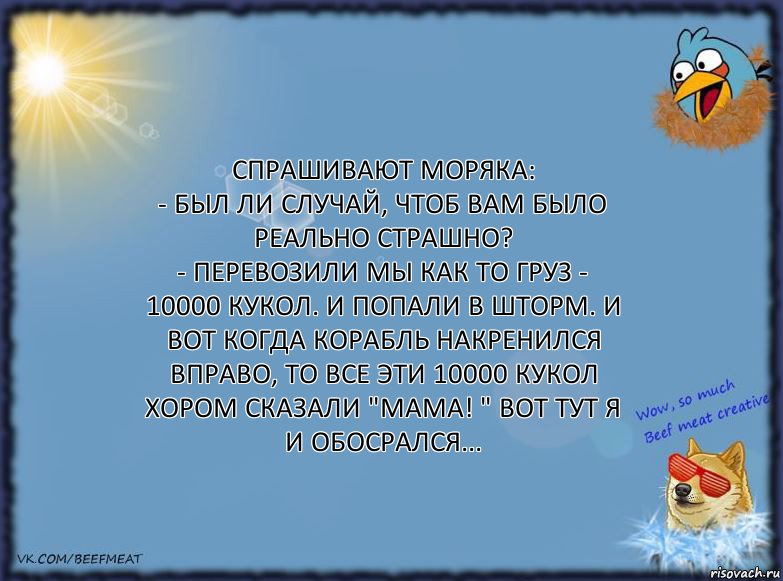 Спрашивают моряка:
- Был ли случай, чтоб Вам было реально страшно?
- Перевозили мы как то груз - 10000 кукол. И попали в шторм. И вот когда корабль накренился вправо, то все эти 10000 кукол хором сказали "Мама! " Вот тут я и обосрался..., Комикс ФОН