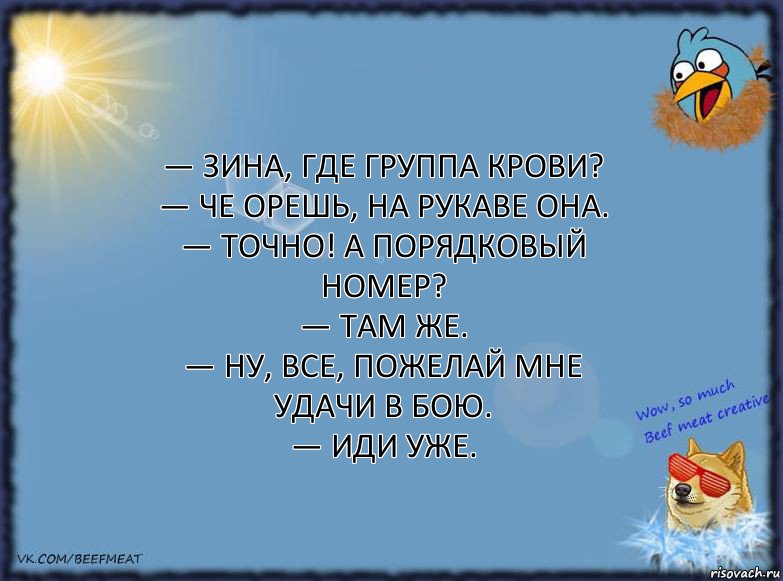 — Зина, где группа крови?
— Че орешь, на рукаве она.
— Точно! А порядковый номер?
— Там же.
— Ну, все, пожелай мне удачи в бою.
— Иди уже., Комикс ФОН