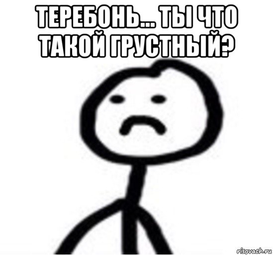 теребонь... ты что такой грустный? 