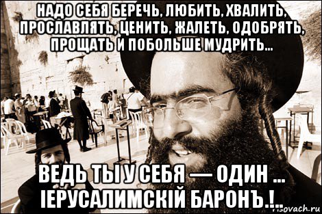 надо себя беречь, любить, хвалить, прославлять, ценить, жалеть, одобрять, прощать и побольше мудрить… ведь ты у себя — один … іерусалимскій баронъ.!..