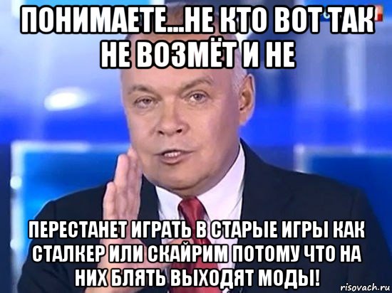 понимаете...не кто вот так не возмёт и не перестанет играть в старые игры как сталкер или скайрим потому что на них блять выходят моды!, Мем Киселёв 2014