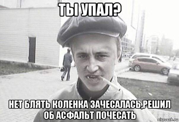 ты упал? нет блять коленка зачесалась,решил об асфальт почесать, Мем Пацанська философия