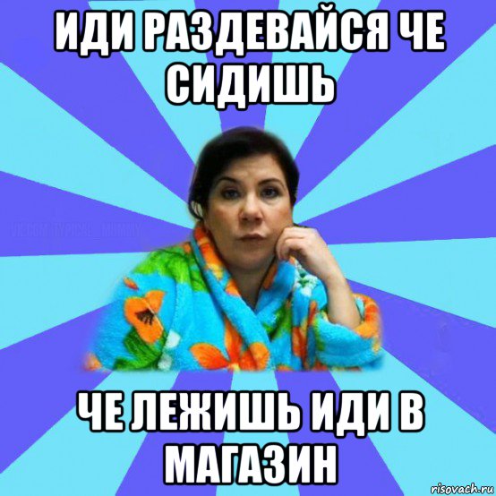 иди раздевайся че сидишь че лежишь иди в магазин, Мем типичная мама