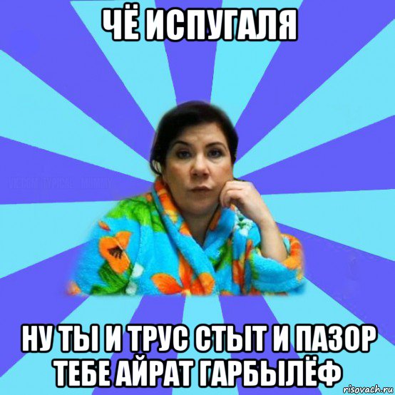 чё испугаля ну ты и трус стыт и пазор тебе айрат гарбылёф, Мем типичная мама