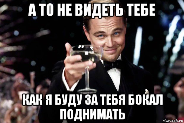 а то не видеть тебе как я буду за тебя бокал поднимать, Мем Великий Гэтсби (бокал за тех)