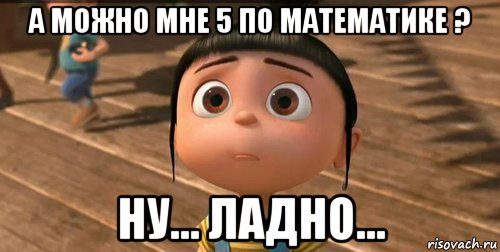 а можно мне 5 по математике ? ну... ладно..., Мем    Агнес Грю