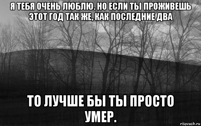 я тебя очень люблю. но если ты проживешь этот год так же, как последние два то лучше бы ты просто умер., Мем безысходность тлен боль