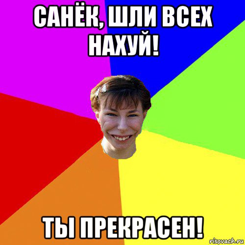 санёк, шли всех нахуй! ты прекрасен!