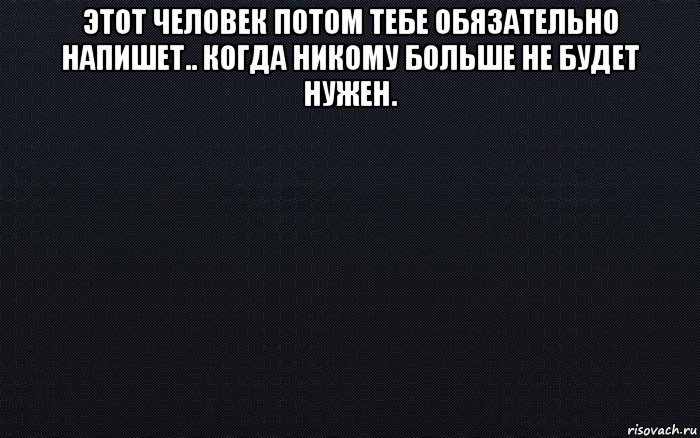 этот человек потом тебе обязательно напишет.. когда никому больше не будет нужен. , Мем черный фон