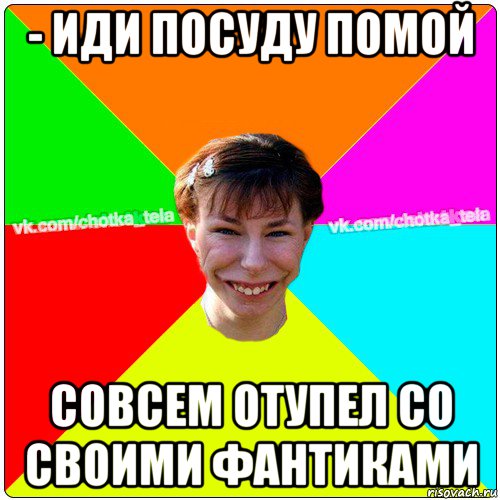 - иди посуду помой совсем отупел со своими фантиками, Мем Чьотка тьола создать мем