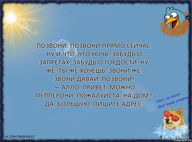 Позвони. Позвони прямо сейчас. Ну и что, что ночь. Забудь о запретах, забудь о гордости. Ну же. Ты же хочешь. Звони же. Звони давай. Позвони!
— Алло, привет. Можно Пепперони, пожалуйста, на дом? Да, большую. Пишите адрес., Комикс ФОН