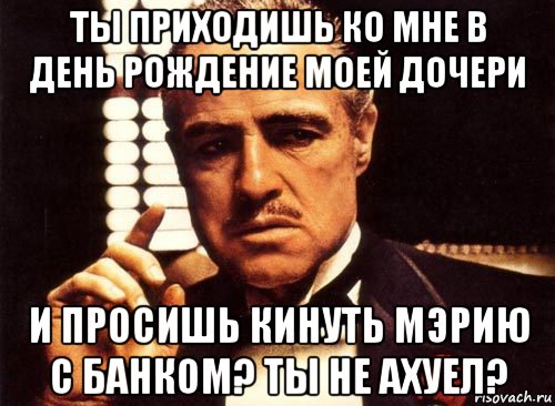 ты приходишь ко мне в день рождение моей дочери и просишь кинуть мэрию с банком? ты не ахуел?, Мем крестный отец