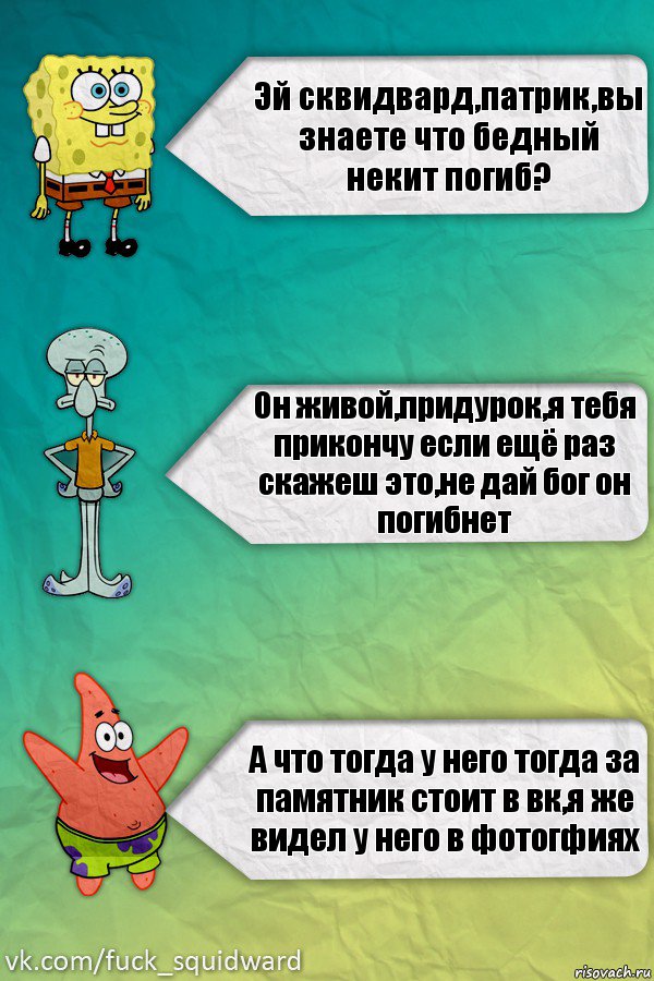 Эй сквидвард,патрик,вы знаете что бедный некит погиб? Он живой,придурок,я тебя прикончу если ещё раз скажеш это,не дай бог он погибнет А что тогда у него тогда за памятник стоит в вк,я же видел у него в фотогфиях