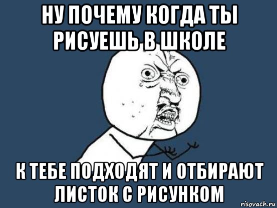 ну почему когда ты рисуешь в школе к тебе подходят и отбирают листок с рисунком, Мем Ну почему