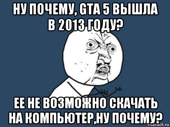 ну почему, gta 5 вышла в 2013 году? ее не возможно скачать на компьютер,ну почему?, Мем Ну почему