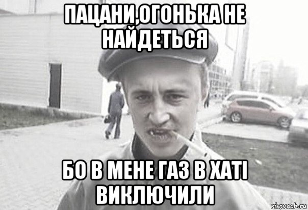 пацани,огонька не найдеться бо в мене газ в хаті виключили