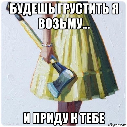 будешь грустить я возьму... и приду к тебе