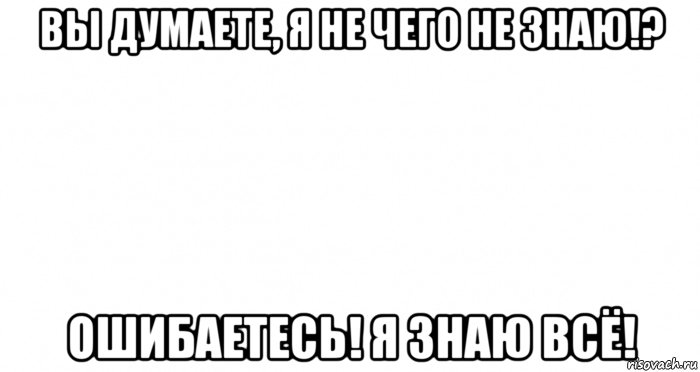 вы думаете, я не чего не знаю!? ошибаетесь! я знаю всё!