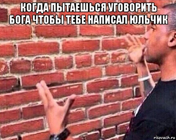 когда пытаешься уговорить бога чтобы тебе написал юльчик 