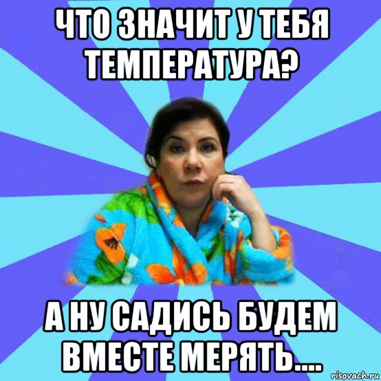 что значит у тебя температура? а ну садись будем вместе мерять...., Мем типичная мама