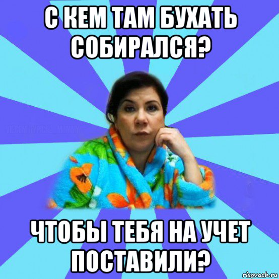 с кем там бухать собирался? чтобы тебя на учет поставили?, Мем типичная мама