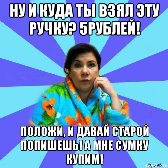 ну и куда ты взял эту ручку? 5рублей! положи, и давай старой попишешь! а мне сумку купим!, Мем типичная мама