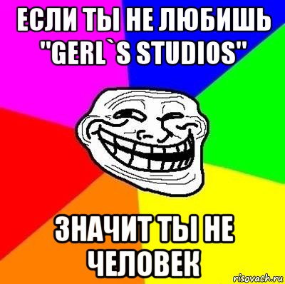 если ты не любишь "gerl`s studios" значит ты не человек, Мем Тролль Адвайс