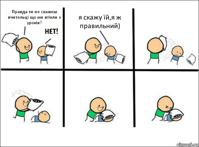 Правда ти не скажеш вчительці що ми втікли з уроків? я скажу їй,я ж правильний)