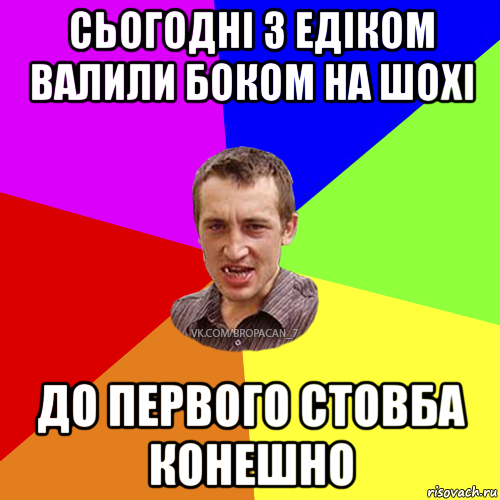 сьогоднi з едiком валили боком на шохi до первого стовба конешно