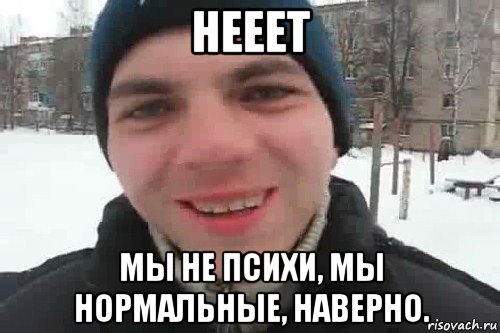 нееет мы не психи, мы нормальные, наверно.