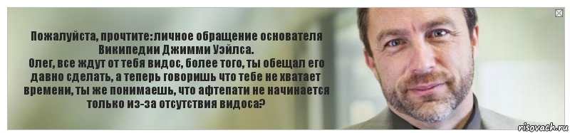 Пожалуйста, прочтите: личное обращение основателя Википедии Джимми Уэйлса.
Олег, все ждут от тебя видос, более того, ты обещал его давно сделать, а теперь говоришь что тебе не хватает времени, ты же понимаешь, что афтепати не начинается только из-за отсутствия видоса?, Комикс Джимми