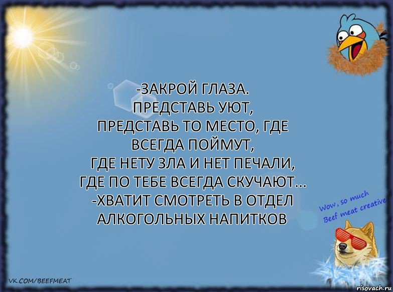 -Закрой глаза.
Представь уют,
Представь то место, где всегда поймут,
Где нету зла и нет печали,
Где по тебе всегда скучают...
-Хватит смотреть в отдел алкогольных напитков, Комикс ФОН