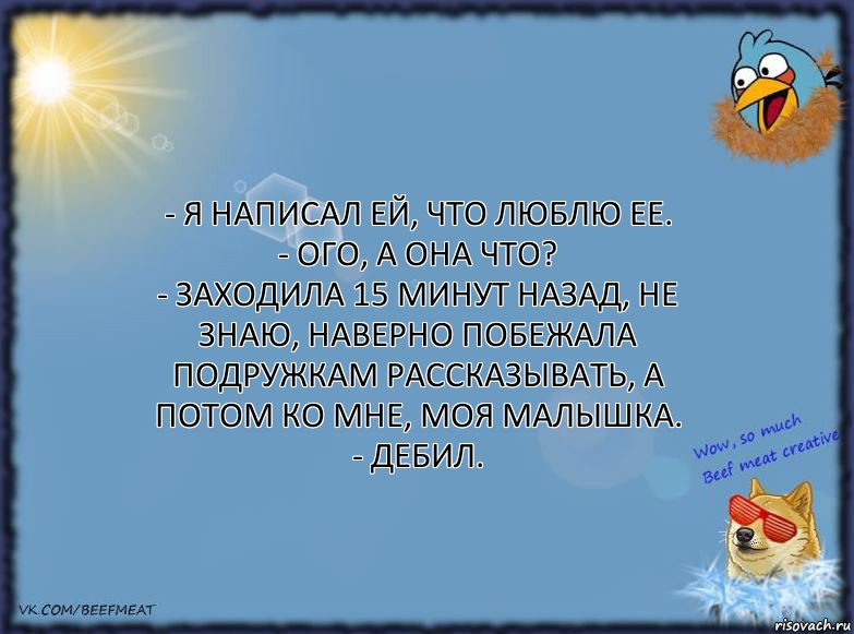 - Я написал ей, что люблю ее.
- Ого, а она что?
- Заходила 15 минут назад, не знаю, наверно побежала подружкам рассказывать, а потом ко мне, моя малышка.
- Дебил., Комикс ФОН