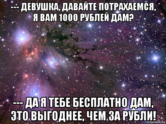 --- девушка, давайте потрахаемся, я вам 1000 рублей дам? --- да я тебе бесплатно дам, это выгоднее, чем за рубли!