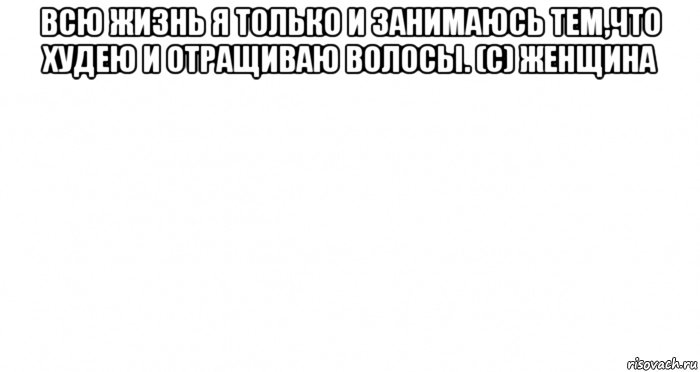 всю жизнь я только и занимаюсь тем,что худею и отращиваю волосы. (с) женщина 