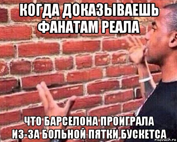 когда доказываешь фанатам реала что барселона проиграла из-за больной пятки бускетса