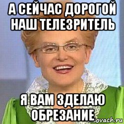 а сейчас дорогой наш телезритель я вам зделаю обрезание, Мем ЭТО НОРМАЛЬНО