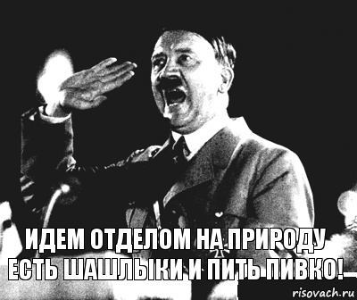 идем отделом на природу есть шашлыки и пить пивко!