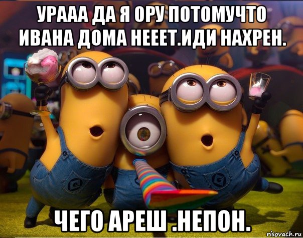 урааа да я ору потомучто ивана дома нееет.иди нахрен. чего ареш .непон., Мем   миньоны