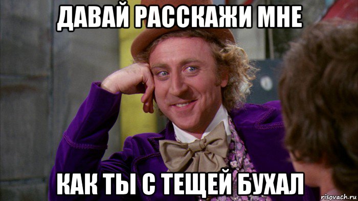 давай расскажи мне как ты с тещей бухал, Мем Ну давай расскажи (Вилли Вонка)