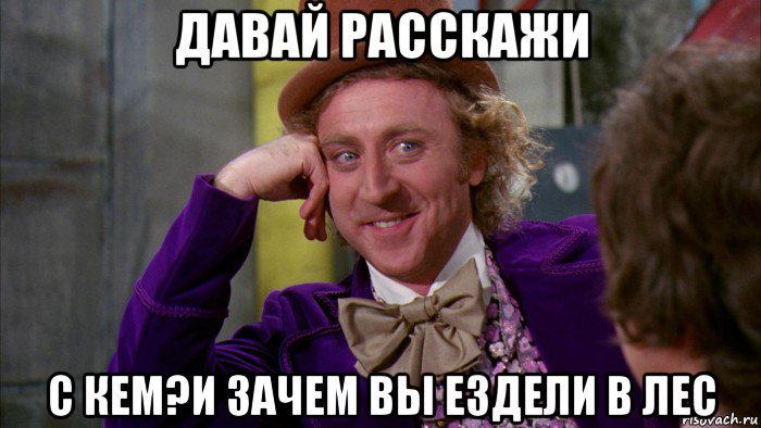 давай расскажи с кем?и зачем вы ездели в лес, Мем Ну давай расскажи (Вилли Вонка)