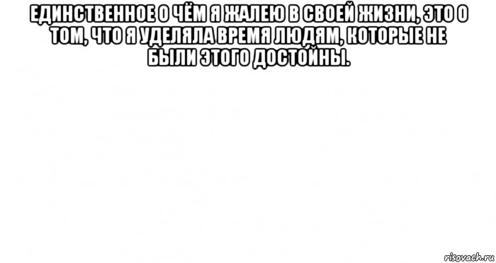 единственное о чём я жалею в своей жизни, это о том, что я уделяла время людям, которые не были этого достойны. 