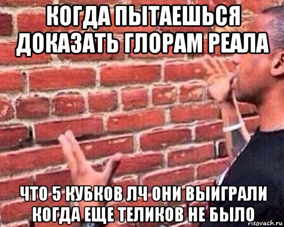 когда пытаешься доказать глорам реала что 5 кубков лч они выиграли когда еще теликов не было, Мем разговор со стеной