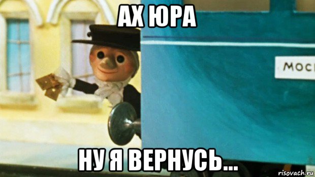 ах юра ну я вернусь...