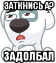 заткнись а? задолбал