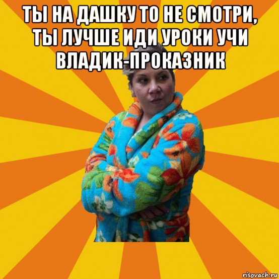 ты на дашку то не смотри, ты лучше иди уроки учи владик-проказник , Мем Типичная мама