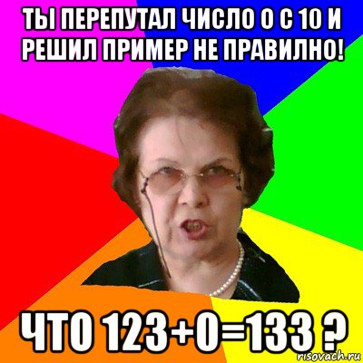 ты перепутал число о с 10 и решил пример не правилно! что 123+0=133 ?, Мем Типичная училка