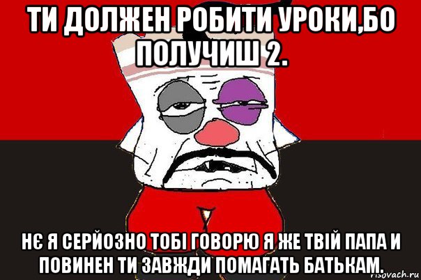 ти должен робити уроки,бо получиш 2. нє я серйозно тобі говорю я же твій папа и повинен ти завжди помагать батькам.